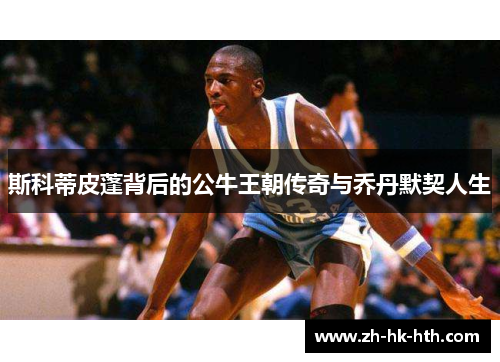 斯科蒂皮蓬背后的公牛王朝传奇与乔丹默契人生